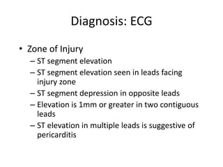 Diagnosis: ECG
• Zone of Injury
  – ST segment elevation
  – ST segment elevation seen in leads facing
    injury zone
  – ST segment depression in opposite leads
  – Elevation is 1mm or greater in two contiguous
    leads
  – ST elevation in multiple leads is suggestive of
    pericarditis
 