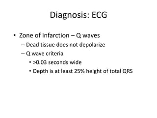 Diagnosis: ECG

• Zone of Infarction – Q waves
  – Dead tissue does not depolarize
  – Q wave criteria
     • >0.03 seconds wide
     • Depth is at least 25% height of total QRS
 