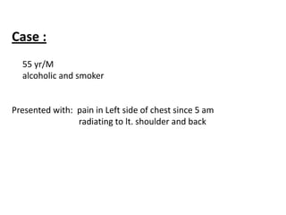Case :
  55 yr/M
  alcoholic and smoker


Presented with: pain in Left side of chest since 5 am
                radiating to lt. shoulder and back
 