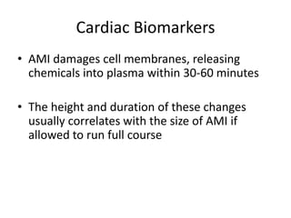 Cardiac Biomarkers
• AMI damages cell membranes, releasing
  chemicals into plasma within 30-60 minutes

• The height and duration of these changes
  usually correlates with the size of AMI if
  allowed to run full course
 