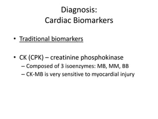 Diagnosis:
           Cardiac Biomarkers

• Traditional biomarkers

• CK (CPK) – creatinine phosphokinase
  – Composed of 3 isoenzymes: MB, MM, BB
  – CK-MB is very sensitive to myocardial injury
 