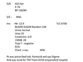 O/E     GCS fair
        P-76
        BP 130/84

S/E :    WNL

Inv:    Hb- 12.9                        TLC-6700
        BLOOD SUGAR Random 146
        Urine normal
        Urea-25
        Creatinine -0.9
         CKMB 28
        Trop T - negative
        ECG:
        Chest x ray:      WNL

Pt was prescribed tab. Pantocid and syp Digene
And was send for TMT from ECHS empanelled hospital
 
