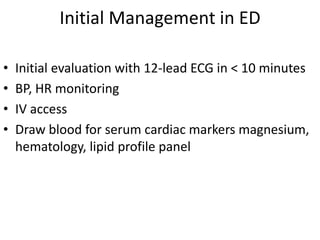 Initial Management in ED

•   Initial evaluation with 12-lead ECG in < 10 minutes
•   BP, HR monitoring
•   IV access
•   Draw blood for serum cardiac markers magnesium,
    hematology, lipid profile panel
 