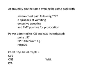 At around 5 pm the same evening he came back with

       severe chest pain following TMT
       2 episodes of vomiting
       excessive sweating
       and TMT positive for provocation

Pt was admitted to ICU and was investigated:
       pulse : 97
       BP: 110/72mm hg
       resp:26

Chest : B/L basal crepts +
CVS
CNS                          WNL
P/A
 