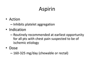 Aspirin
• Action
  – Inhibits platelet aggregation
• Indication
  – Routinely recommended at earliest opportunity
    for all pts with chest pain suspected to be of
    ischemic etiology
• Dose
  – 160-325 mg/day (chewable or rectal)
 