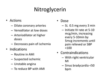 Nitroglycerin
• Actions                         • Dose
   – Dilate coronary arteries        – SL 0.5 mg every 3 min
   – Venodilator at low doses        – Initiate IV rate at 5-10
   – Arteriodilator at higher          mcg/min, increasing
                                       every 5-10min by
     doses                             5mcg increments until
   – Decreases pain of ischemia        pain relieved or SBP
• Indications                          <100
   –   Routine in AMI             • Contraindications
                                     – With right ventricular
   –   Suspected ischemic
                                       MI
   –   Unstable angina               – Sinus bradycardia <50
   –   To reduce BP with AMI           bpm
 