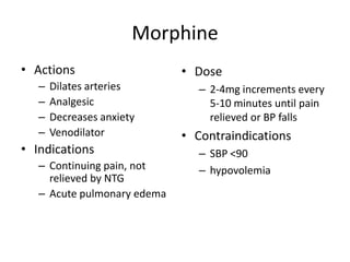 Morphine
• Actions                    • Dose
   –   Dilates arteries         – 2-4mg increments every
   –   Analgesic                  5-10 minutes until pain
   –   Decreases anxiety          relieved or BP falls
   –   Venodilator           • Contraindications
• Indications                   – SBP <90
   – Continuing pain, not       – hypovolemia
     relieved by NTG
   – Acute pulmonary edema
 
