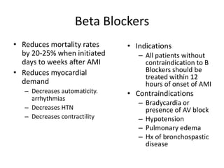 Beta Blockers
• Reduces mortality rates      • Indications
  by 20-25% when initiated        – All patients without
  days to weeks after AMI           contraindication to B
• Reduces myocardial                Blockers should be
                                    treated within 12
  demand                            hours of onset of AMI
   – Decreases automaticity.   • Contraindications
     arrhythmias
                                  – Bradycardia or
   – Decreases HTN                  presence of AV block
   – Decreases contractility      – Hypotension
                                  – Pulmonary edema
                                  – Hx of bronchospastic
                                    disease
 