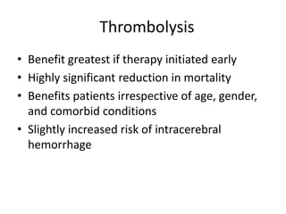 Thrombolysis
• Benefit greatest if therapy initiated early
• Highly significant reduction in mortality
• Benefits patients irrespective of age, gender,
  and comorbid conditions
• Slightly increased risk of intracerebral
  hemorrhage
 
