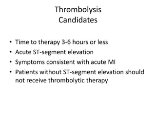Thrombolysis
                  Candidates

•   Time to therapy 3-6 hours or less
•   Acute ST-segment elevation
•   Symptoms consistent with acute MI
•   Patients without ST-segment elevation should
    not receive thrombolytic therapy
 