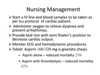 Nursing Management
 Start a IV line and blood samples to be taken as
  per icu protocol of cardiac patient.
 Administer oxygen to relieve dyspnea and
  prevent arrhythmias.
 Provide bed rest with semi fowler’s position to
  decrease cardiac output.
 Moniter ECG and hemodynamic procedures.
 Tablet Aspirin 160-320 mg is given(to chew).
     •   Asprin alone – reduced mortality 23%
     • Asprin with thrombolysis – reduced mortality
      42%
 