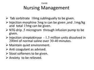 Contd.

            Nursing Management
 Tab sorbitrate 10mg sublingually to be given.
 Injection morphine 3mg iv can be given ,and .1mg/kg
  and total 15mg can be given.
 NTG drip .5 microgram through infusion pump to be
  given.
 Injection streptokinase - 1.5 million units dissolved in
  200ml of normal saline over 30-40 minutes.
 Maintain quiet environment.
 Anti coagulant as advised.
 Stool softeners to be given.
 Anxiety to be relieved.
 