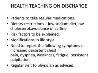 HEALTH TEACHING ON DISCHARGE

• Patients to take regular medications.
• Dietary restrictions—low sodium diet,low
  cholesterol,avoidance of caffine.
• Risk factors to be explained.
• Modifications in life style.
• Need to report the following symptoms :-
  increased persistent chest
  pain, dyspnea, weakness, fatigue, persistent
  palpitation.
• Regular visit to physician as advised.
 