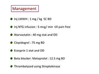 Management

Inj LMWH : 1 mg / kg SC BD

Inj NTG infusion : 5 mcg/ min till pain free

Atorvastatin : 40 mg stat and OD

Clopidogrel : 75 mg BD

Ecosprin 1 stat and OD

Beta blocker: Metaprolol : 12.5 mg BD

Thrombolysed using Streptokinase
 