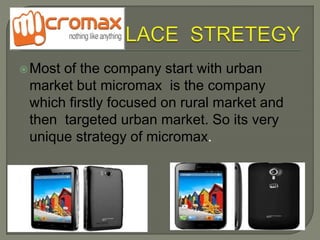 Most of the company start with urban
market but micromax is the company
which firstly focused on rural market and
then targeted urban market. So its very
unique strategy of micromax.
 