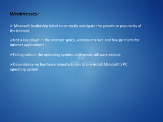 Weaknesses:

 Microsoft leadership failed to correctly anticipate the growth or popularity of
the Internet

Not a key player in the Internet space, wireless market and few products for
Internet applications

Falling sales in the operating systems and server software sectors

Dependency on hardware manufacturers to pre-install Microsoft's PC
operating system
 