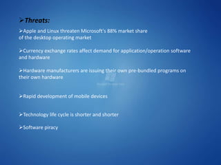 Threats:
Apple and Linux threaten Microsoft's 88% market share
of the desktop operating market

Currency exchange rates affect demand for application/operation software
and hardware

Hardware manufacturers are issuing their own pre-bundled programs on
their own hardware


Rapid development of mobile devices


Technology life cycle is shorter and shorter

Software piracy
 