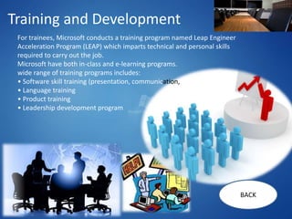 Training and Development
 For trainees, Microsoft conducts a training program named Leap Engineer
 Acceleration Program (LEAP) which imparts technical and personal skills
 required to carry out the job.
 Microsoft have both in-class and e-learning programs.
 wide range of training programs includes:
 • Software skill training (presentation, communication,
 • Language training
 • Product training
 • Leadership development program




                                                                           BACK
 