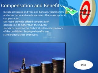 Compensation and Benefits
 Include all signing and year-end bonuses, vacation time
 and other perks and reimbursements that make up total
 compensation.
 Microsoft provides offered compensation
 packages on or higher than the industry
 standards based on the technical skills and experience
 of the candidates. Employee benefits are
 standardized across employees.




                                                           BACK
 