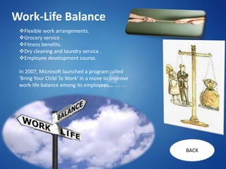 Work-Life Balance
 Flexible work arrangements.
 Grocery service .
 Fitness benefits.
 Dry cleaning and laundry service .
 Employee development course.

 In 2007, Microsoft launched a program called
 'Bring Your Child To Work‘ in a move to improve
 work-life balance among its employees...




                                                   BACK
 