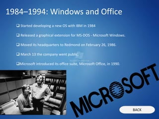 1984–1994: Windows and Office
   Started developing a new OS with IBM in 1984

   Released a graphical extension for MS-DOS - Microsoft Windows.

   Moved its headquarters to Redmond on February 26, 1986.

   March 13 the company went public.

  Microsoft introduced its office suite, Microsoft Office, in 1990.




                                                                       BACK
 