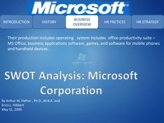 BUSINESS
 INTRODUCTION              HISTORY                    HR PRCTICES      HR STRATEGY
                                          OVERVIEW


    Their production includes operating system includes office productivity suite –
    MS Office, business applications software, games, and software for mobile phones
    and handheld devices.




By Arthur W. Hafner , Ph.D., M.B.A. and
Erica L. Hibbert
May 31, 2009
 
