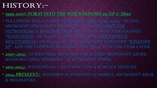 • 1995-2007:-FORAY INTO THE WEB,WINDOWS 95/XP & Xbox
• FOLLOWING BILL GATES’S “INTERNET TIDAL WAE memo” ON 1995
MICROSOFT EXPAND ITS PRODUCT LINE INTO COMPUTER
NETWORKING & WORLD WIDE WABE . THE COMPANY REALEASED
“WINDOWS 95” ON August 24,1995. FEATURING PRE-EMPTIVE
MULTITASKING. ON October 25,2001, MICROSOFT REALESED “WINDOWS
XP”. AND THE COMPANY REALESED THE “Xbox” JUST ONE YEAR LATER.
• 2007-2011:- IN THIS TIME MICROSOFT REALESED MICROSOFT AZURE,
WINDOWS VISTA, WINDOWS 7 & MICROSOFT STORE.
• 2011-2014:- WINDOWS 8/8.1, OUTLOOK.COM & SURFACE DEVICES
• 2014-PRESEENT:- WINDOWS 10,WINDOWS 10 MOBILE, MICROSOFT EDGE
& HOLOLENES.
 