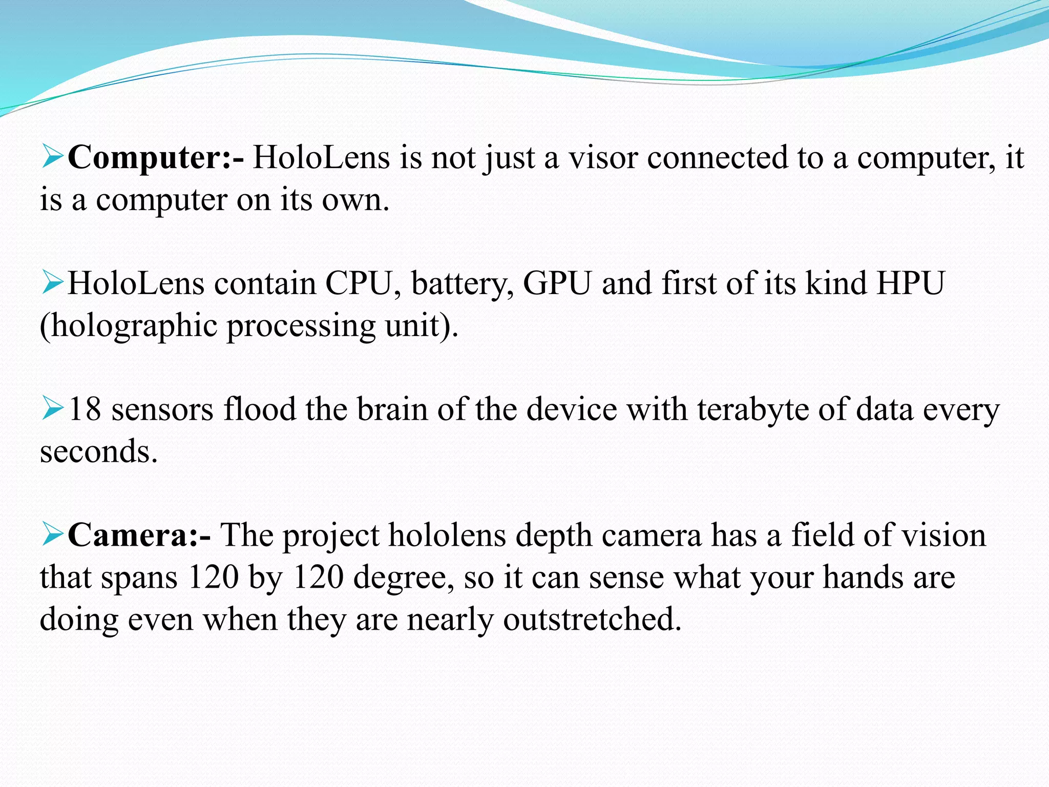Computer:- HoloLens is not just a visor connected to a computer, it
is a computer on its own.
HoloLens contain CPU, battery, GPU and first of its kind HPU
(holographic processing unit).
18 sensors flood the brain of the device with terabyte of data every
seconds.
Camera:- The project hololens depth camera has a field of vision
that spans 120 by 120 degree, so it can sense what your hands are
doing even when they are nearly outstretched.
 
