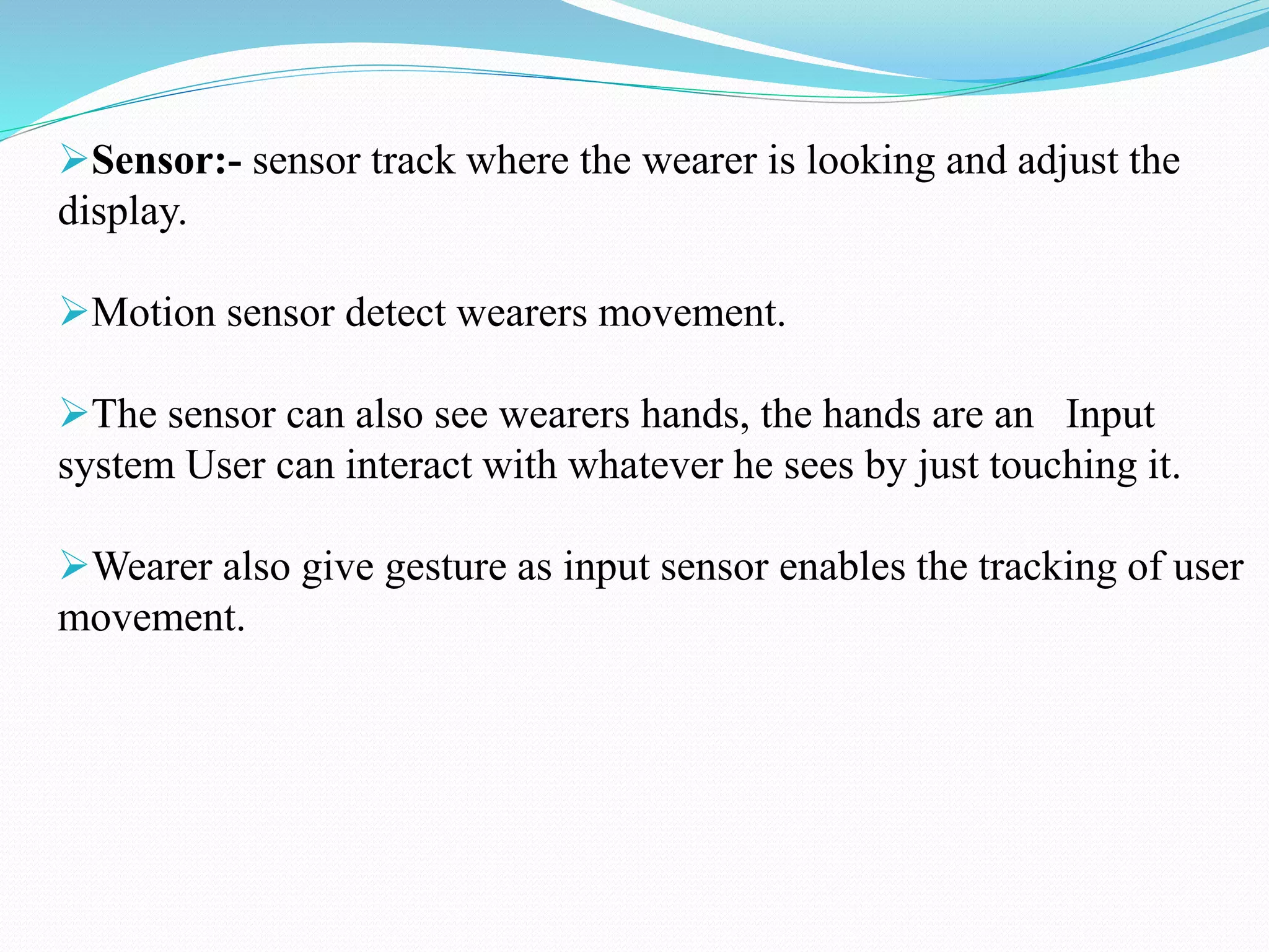 Sensor:- sensor track where the wearer is looking and adjust the
display.
Motion sensor detect wearers movement.
The sensor can also see wearers hands, the hands are an Input
system User can interact with whatever he sees by just touching it.
Wearer also give gesture as input sensor enables the tracking of user
movement.
 