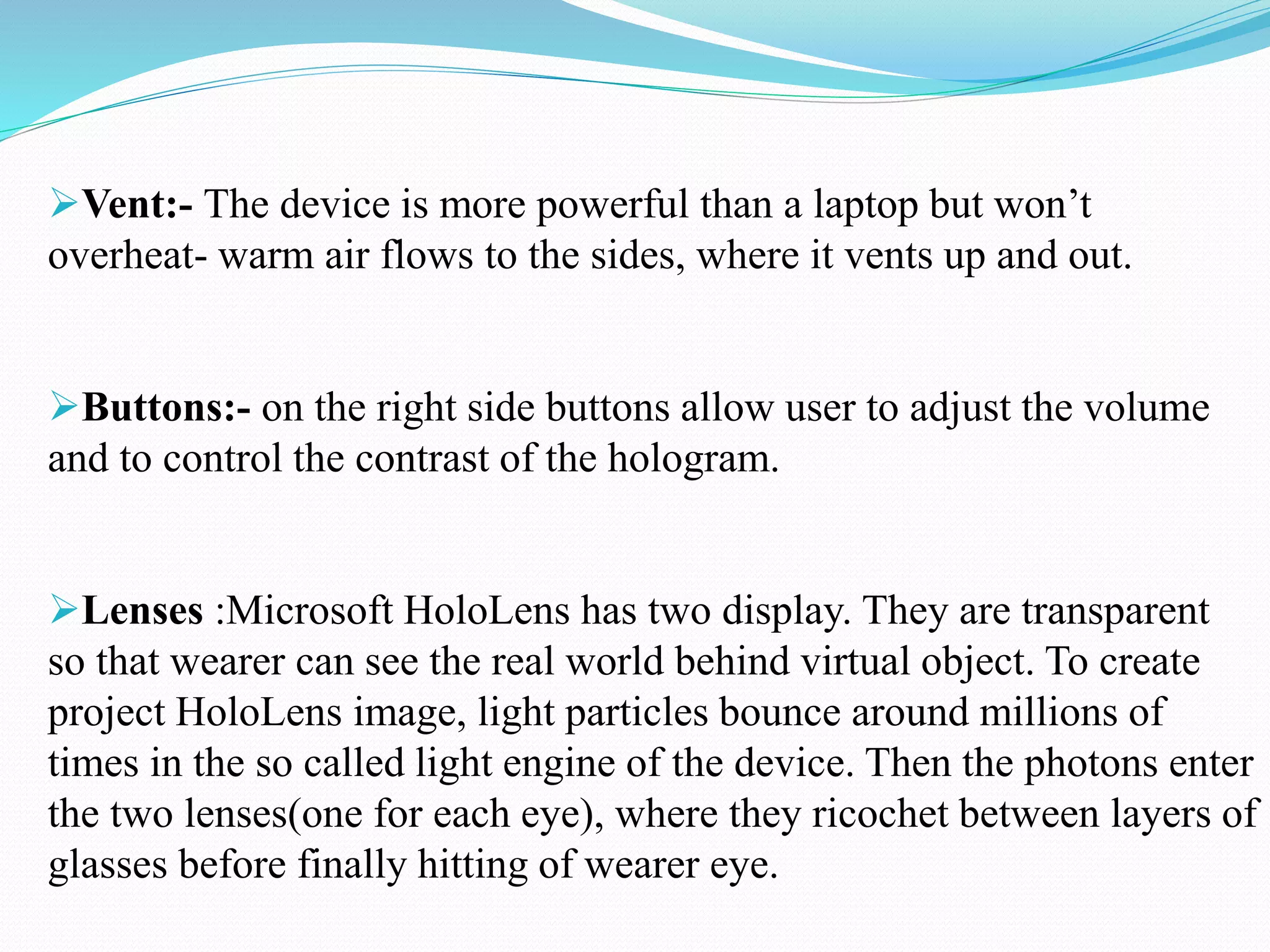Vent:- The device is more powerful than a laptop but won’t
overheat- warm air flows to the sides, where it vents up and out.
Buttons:- on the right side buttons allow user to adjust the volume
and to control the contrast of the hologram.
Lenses :Microsoft HoloLens has two display. They are transparent
so that wearer can see the real world behind virtual object. To create
project HoloLens image, light particles bounce around millions of
times in the so called light engine of the device. Then the photons enter
the two lenses(one for each eye), where they ricochet between layers of
glasses before finally hitting of wearer eye.
 