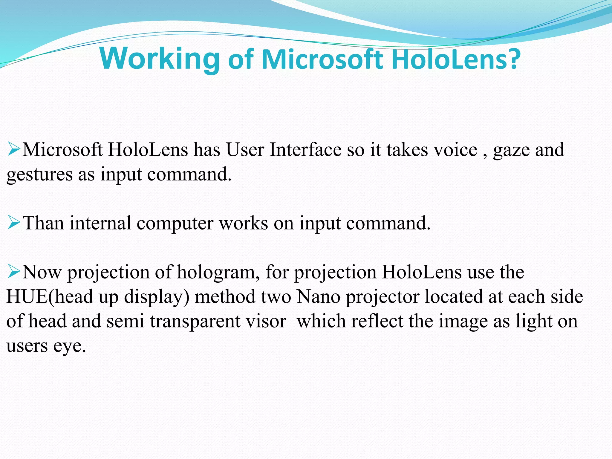 Microsoft HoloLens has User Interface so it takes voice , gaze and
gestures as input command.
Than internal computer works on input command.
Now projection of hologram, for projection HoloLens use the
HUE(head up display) method two Nano projector located at each side
of head and semi transparent visor which reflect the image as light on
users eye.
Working of Microsoft HoloLens?
 