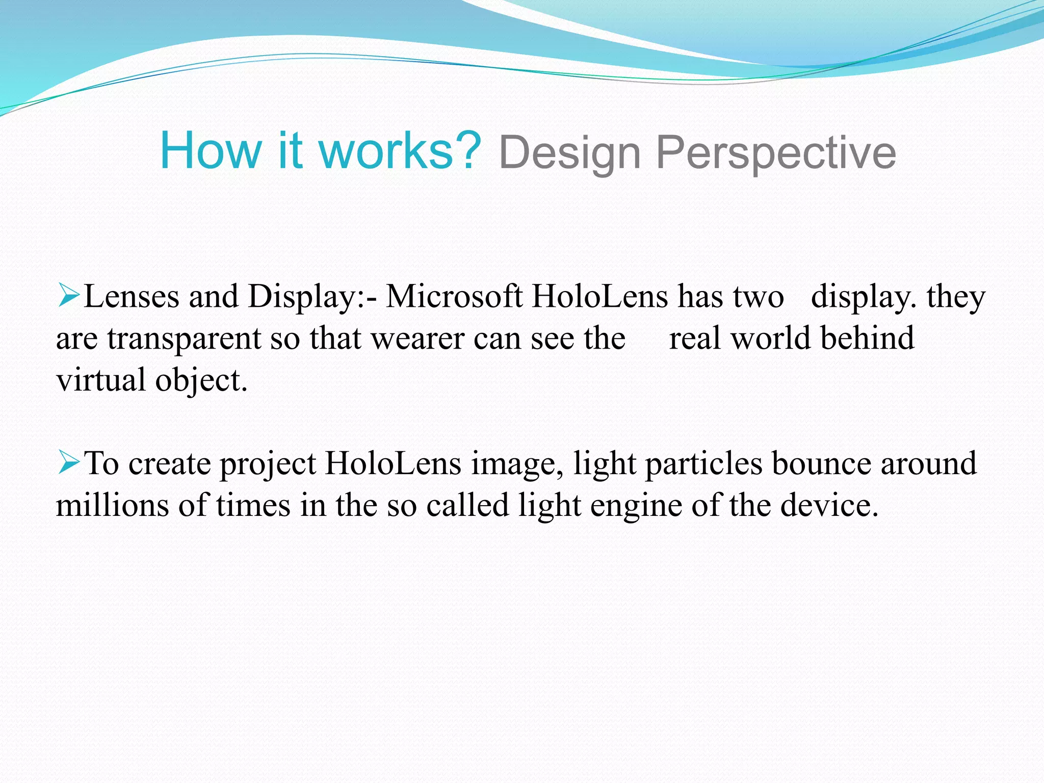 Lenses and Display:- Microsoft HoloLens has two display. they
are transparent so that wearer can see the real world behind
virtual object.
To create project HoloLens image, light particles bounce around
millions of times in the so called light engine of the device.
How it works? Design Perspective
 