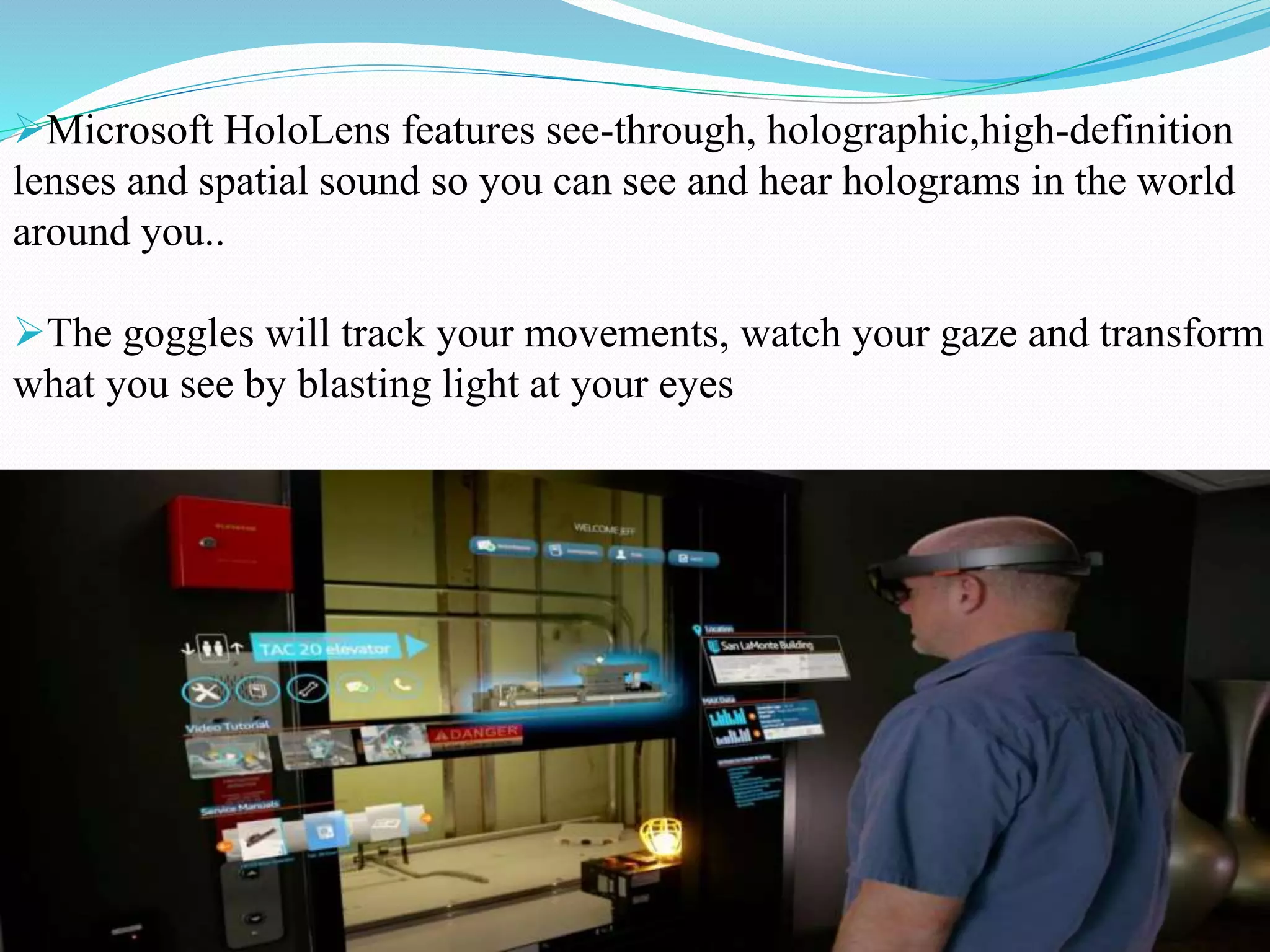 Microsoft HoloLens features see-through, holographic,high-definition
lenses and spatial sound so you can see and hear holograms in the world
around you..
The goggles will track your movements, watch your gaze and transform
what you see by blasting light at your eyes
 