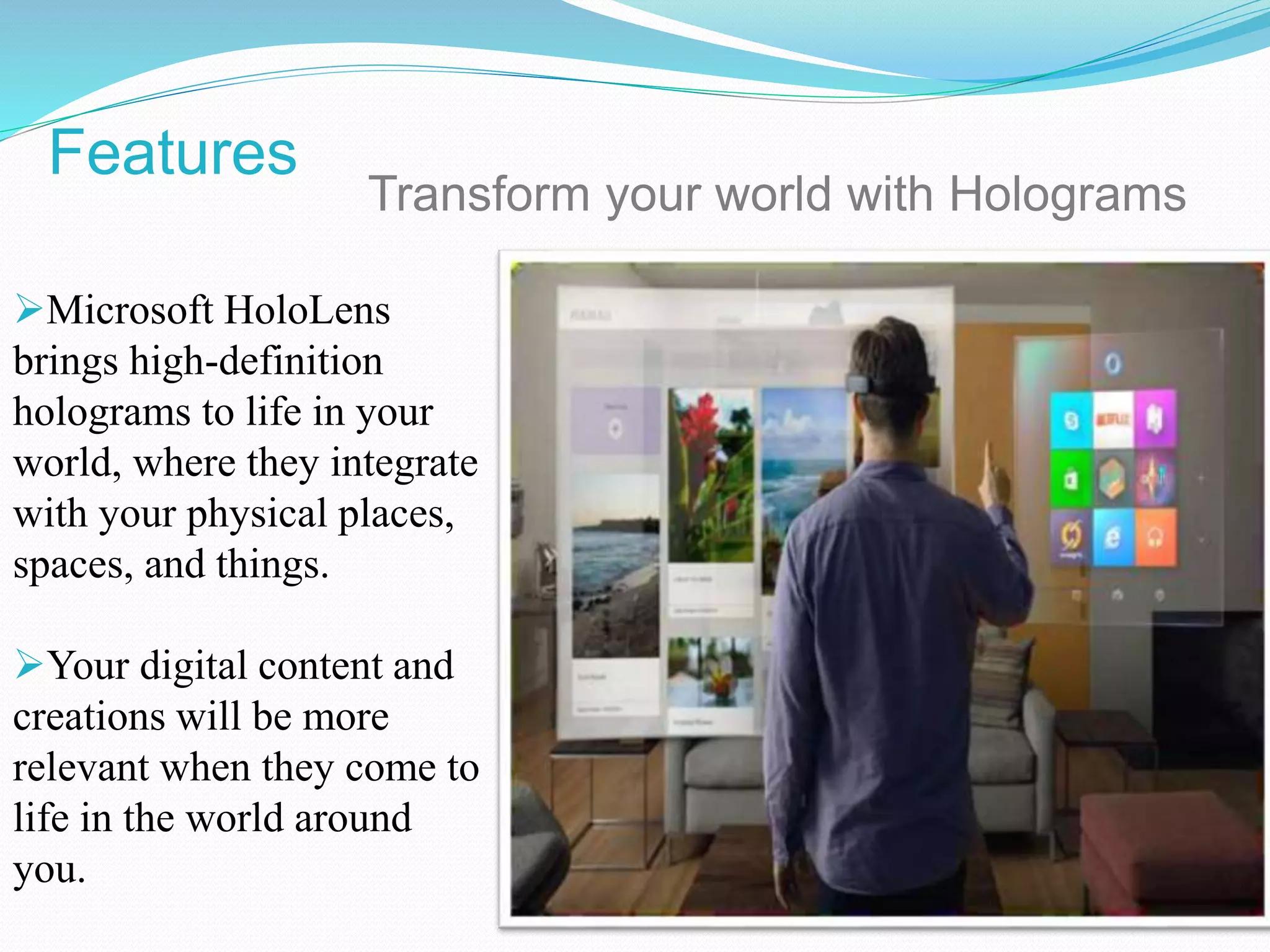 Microsoft HoloLens
brings high-definition
holograms to life in your
world, where they integrate
with your physical places,
spaces, and things.
Your digital content and
creations will be more
relevant when they come to
life in the world around
you.
Transform your world with Holograms
Features
 