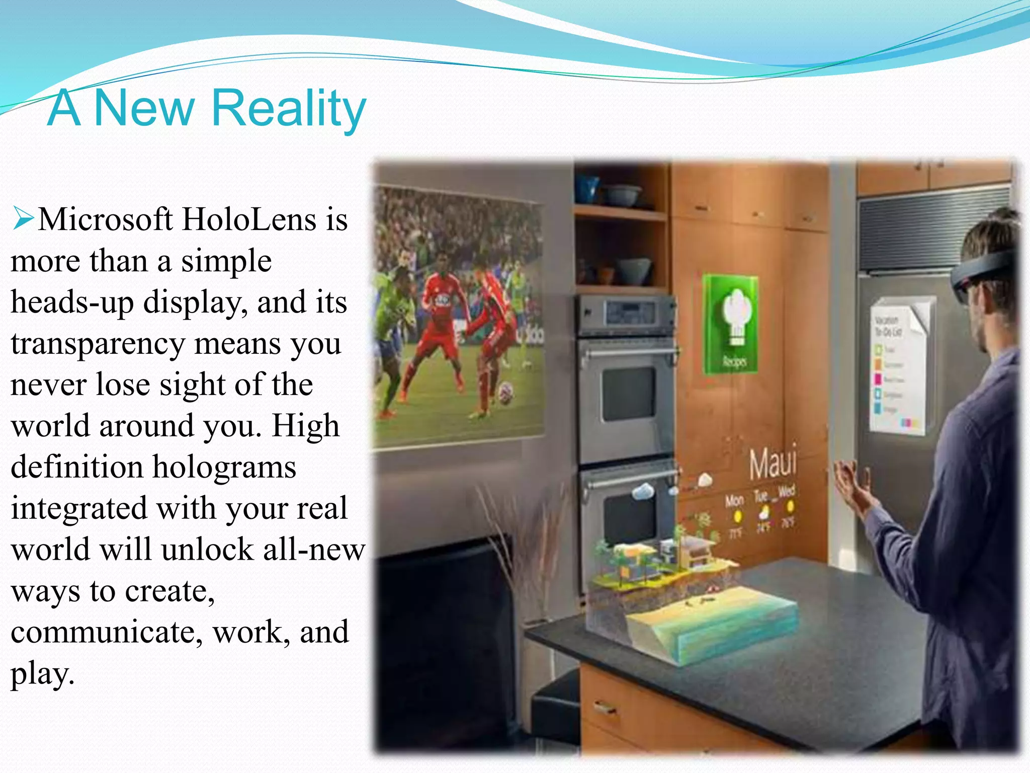 A New Reality
Microsoft HoloLens is
more than a simple
heads-up display, and its
transparency means you
never lose sight of the
world around you. High
definition holograms
integrated with your real
world will unlock all-new
ways to create,
communicate, work, and
play.
 