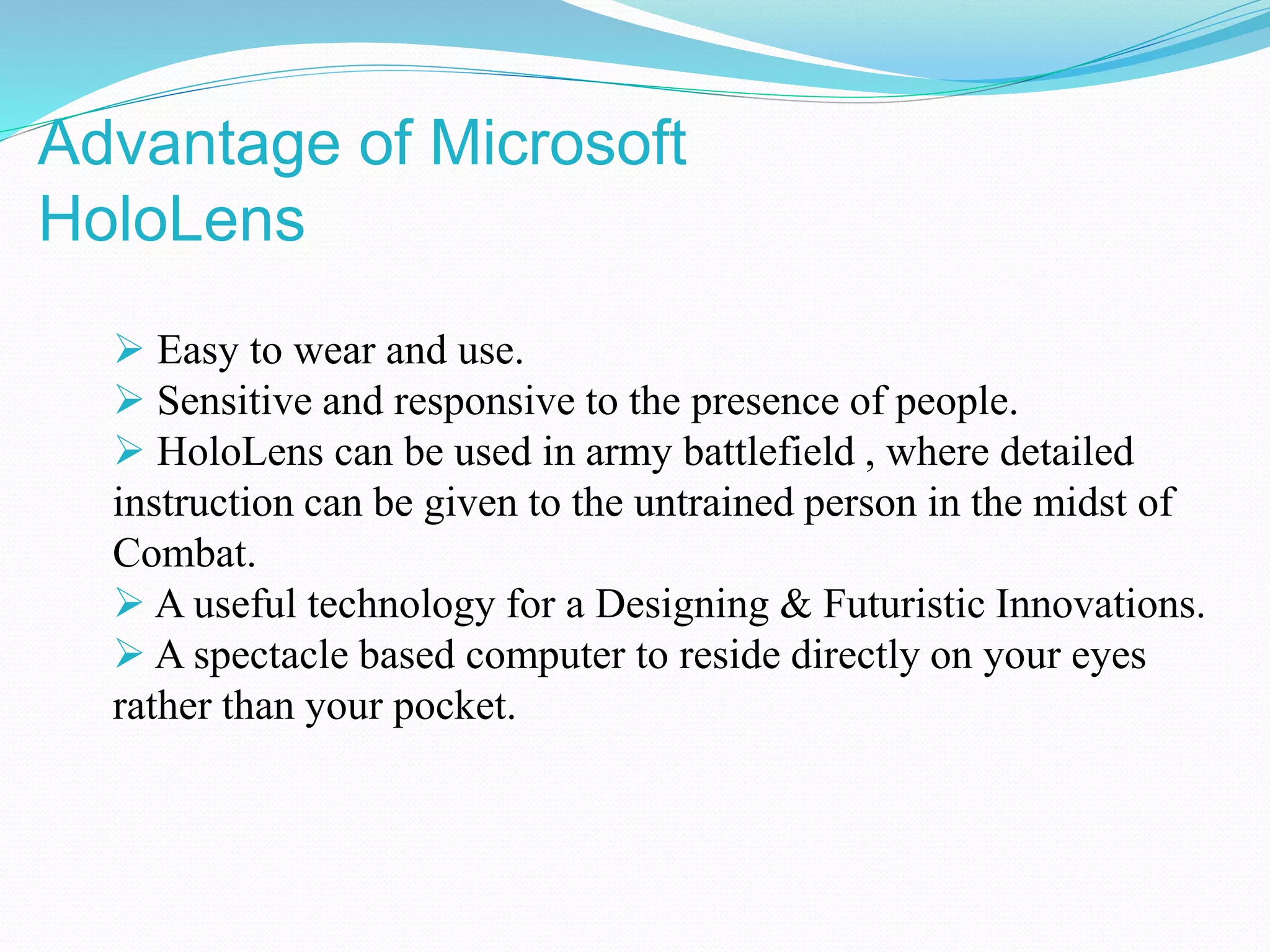  Easy to wear and use.
 Sensitive and responsive to the presence of people.
 HoloLens can be used in army battlefield , where detailed
instruction can be given to the untrained person in the midst of
Combat.
 A useful technology for a Designing & Futuristic Innovations.
 A spectacle based computer to reside directly on your eyes
rather than your pocket.
Advantage of Microsoft
HoloLens
 