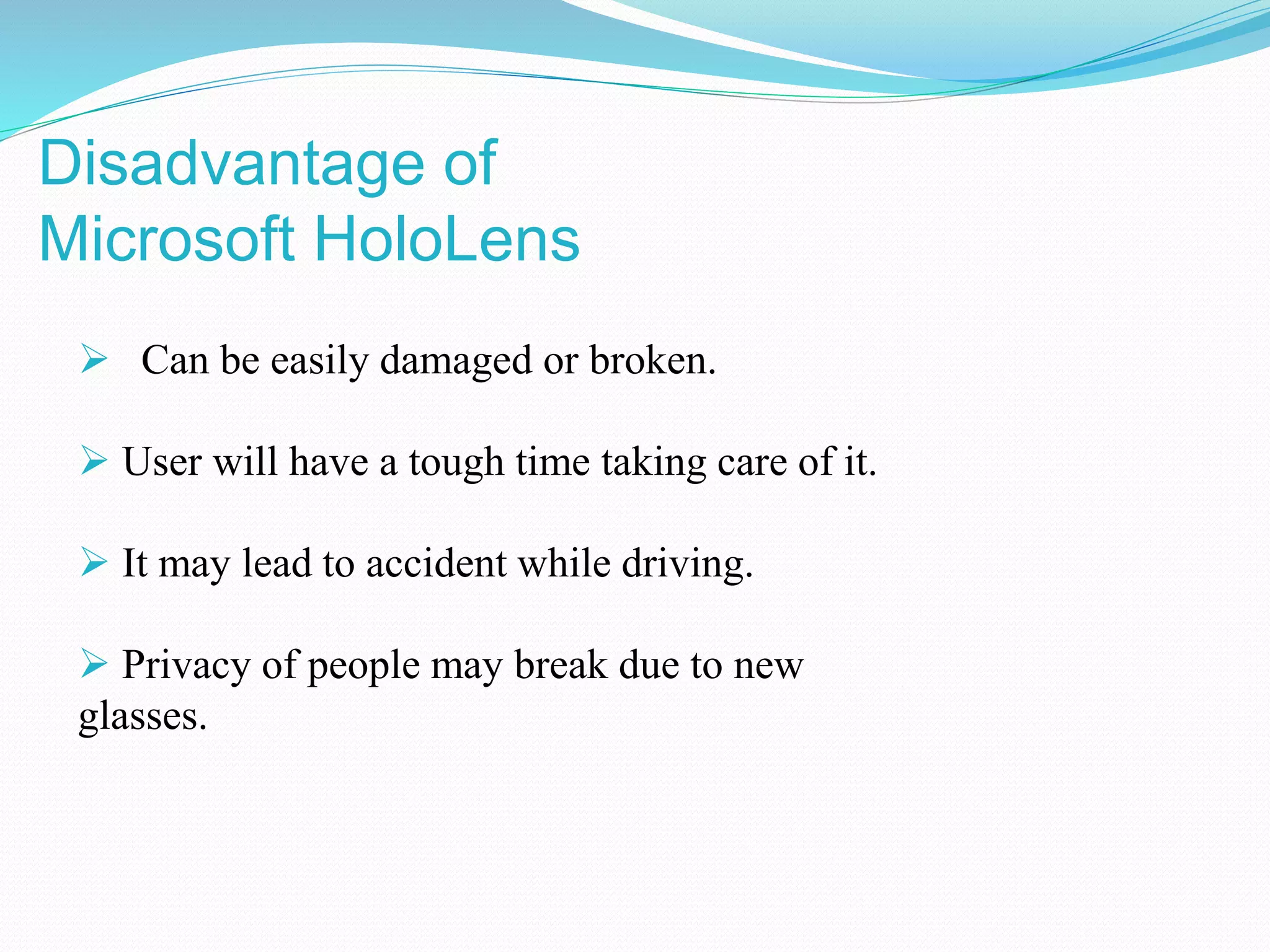  Can be easily damaged or broken.
 User will have a tough time taking care of it.
 It may lead to accident while driving.
 Privacy of people may break due to new
glasses.
Disadvantage of
Microsoft HoloLens
 