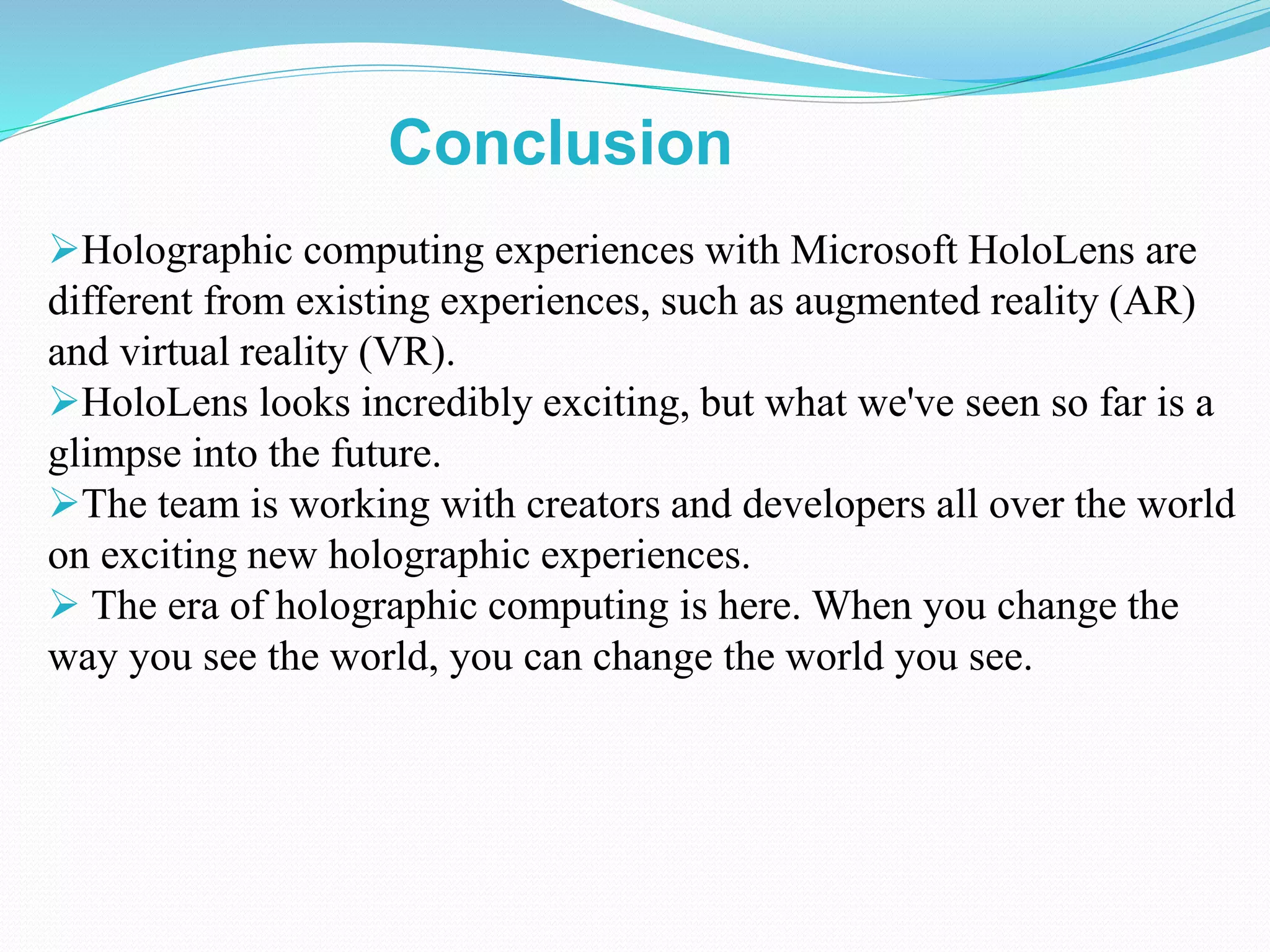 Holographic computing experiences with Microsoft HoloLens are
different from existing experiences, such as augmented reality (AR)
and virtual reality (VR).
HoloLens looks incredibly exciting, but what we've seen so far is a
glimpse into the future.
The team is working with creators and developers all over the world
on exciting new holographic experiences.
 The era of holographic computing is here. When you change the
way you see the world, you can change the world you see.
Conclusion
 