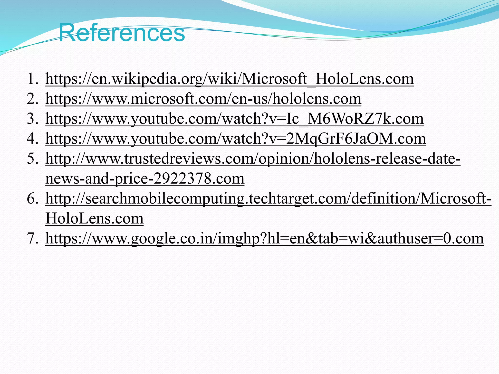 References
1. https://en.wikipedia.org/wiki/Microsoft_HoloLens.com
2. https://www.microsoft.com/en-us/hololens.com
3. https://www.youtube.com/watch?v=Ic_M6WoRZ7k.com
4. https://www.youtube.com/watch?v=2MqGrF6JaOM.com
5. http://www.trustedreviews.com/opinion/hololens-release-date-
news-and-price-2922378.com
6. http://searchmobilecomputing.techtarget.com/definition/Microsoft-
HoloLens.com
7. https://www.google.co.in/imghp?hl=en&tab=wi&authuser=0.com
 