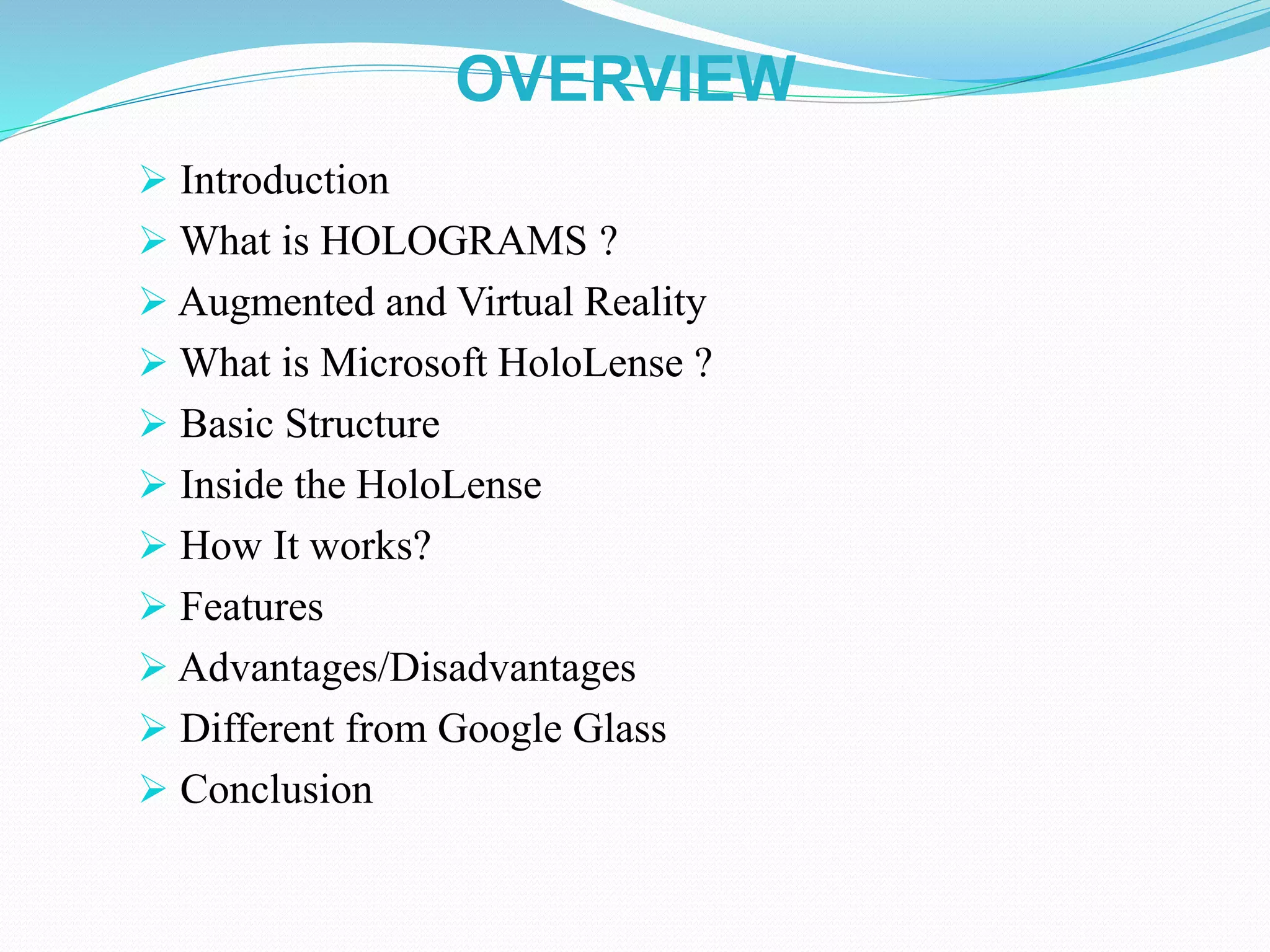 OVERVIEW
 Introduction
 What is HOLOGRAMS ?
 Augmented and Virtual Reality
 What is Microsoft HoloLense ?
 Basic Structure
 Inside the HoloLense
 How It works?
 Features
 Advantages/Disadvantages
 Different from Google Glass
 Conclusion
 