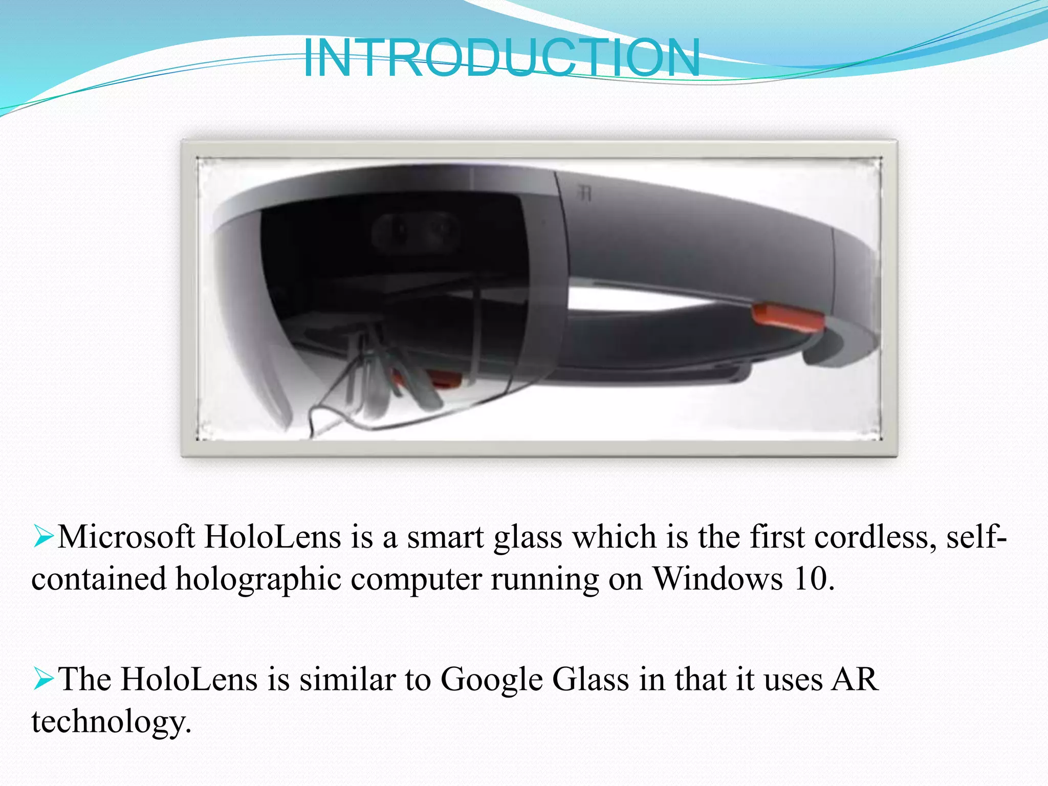 INTRODUCTION
Microsoft HoloLens is a smart glass which is the first cordless, self-
contained holographic computer running on Windows 10.
The HoloLens is similar to Google Glass in that it uses AR
technology.
 