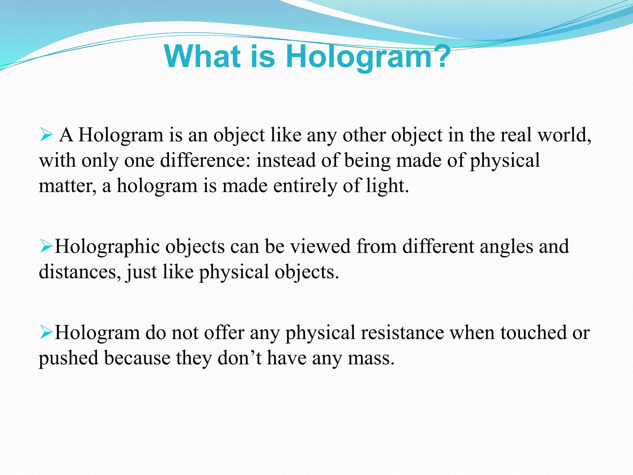  A Hologram is an object like any other object in the real world,
with only one difference: instead of being made of physical
matter, a hologram is made entirely of light.
Holographic objects can be viewed from different angles and
distances, just like physical objects.
Hologram do not offer any physical resistance when touched or
pushed because they don’t have any mass.
What is Hologram?
 