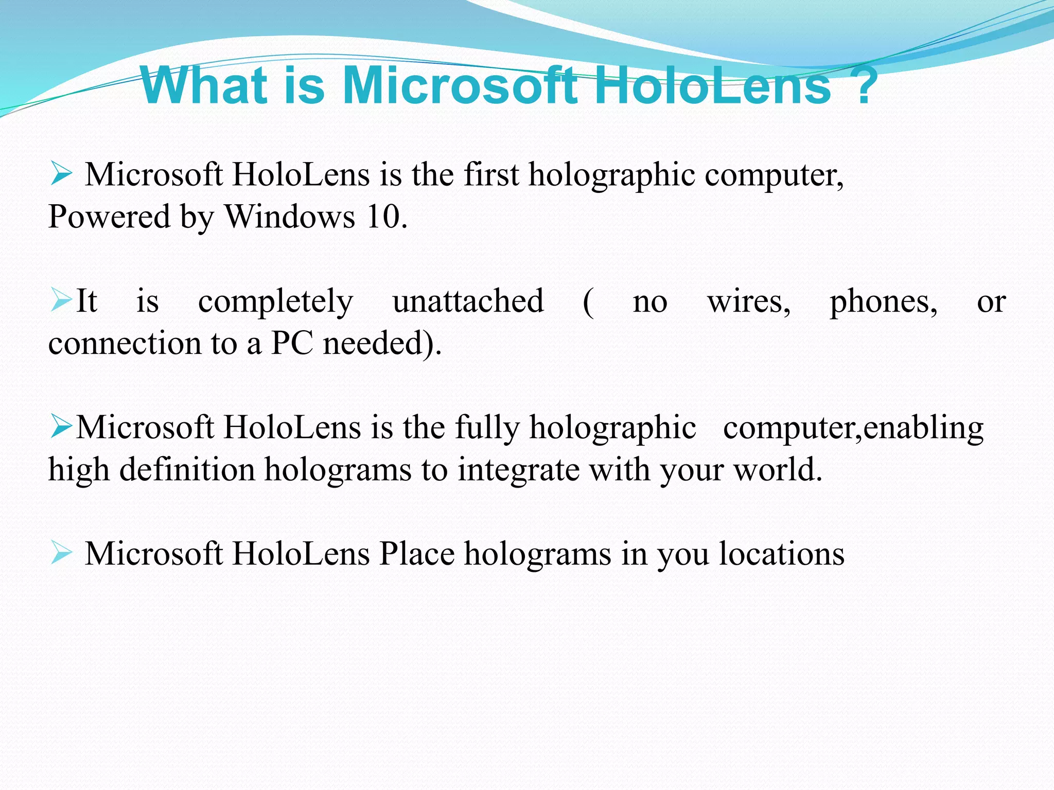  Microsoft HoloLens is the first holographic computer,
Powered by Windows 10.
It is completely unattached ( no wires, phones, or
connection to a PC needed).
Microsoft HoloLens is the fully holographic computer,enabling
high definition holograms to integrate with your world.
 Microsoft HoloLens Place holograms in you locations
What is Microsoft HoloLens ?
 