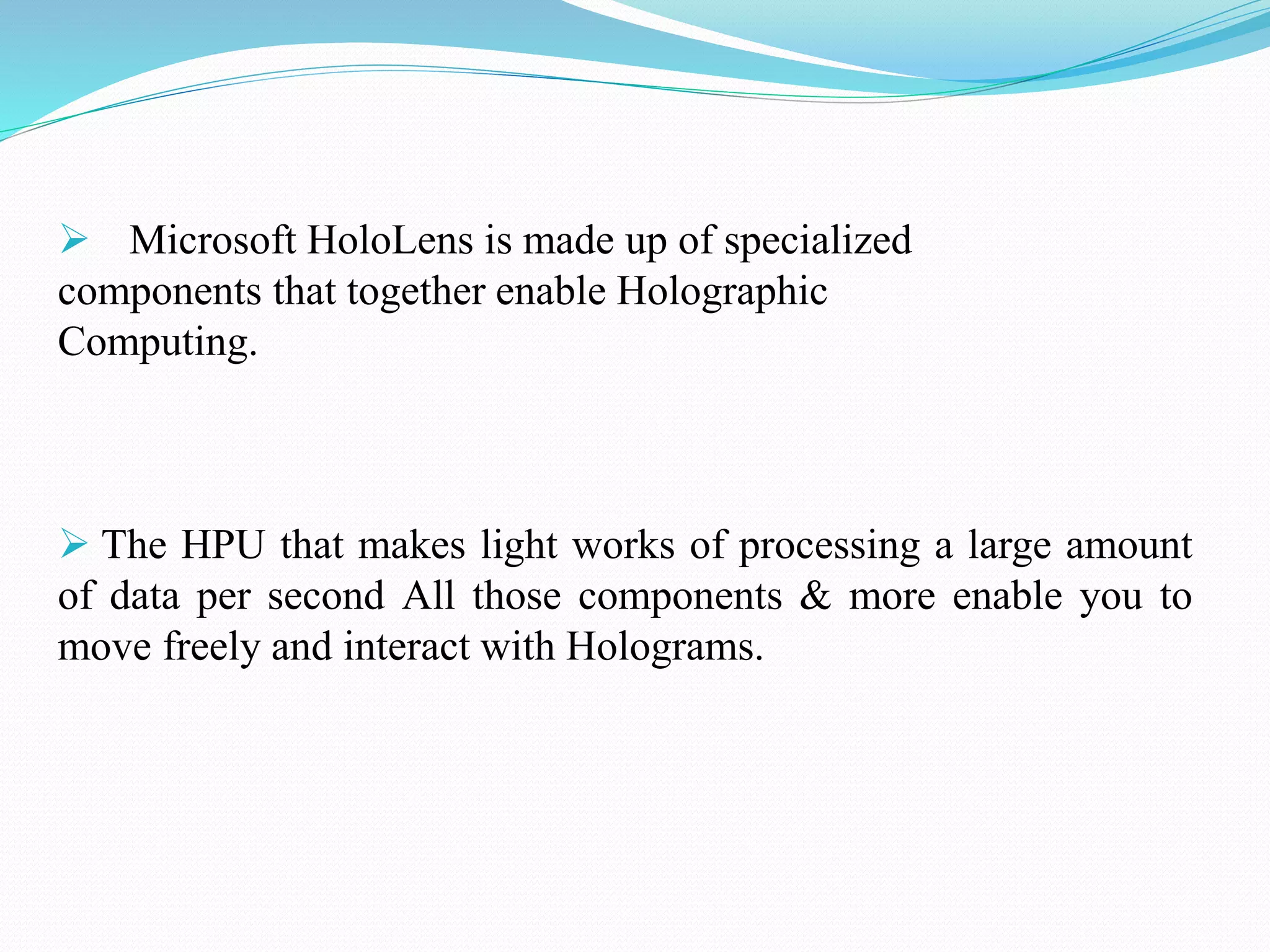  Microsoft HoloLens is made up of specialized
components that together enable Holographic
Computing.
 The HPU that makes light works of processing a large amount
of data per second All those components & more enable you to
move freely and interact with Holograms.
 