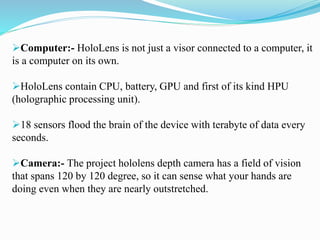 Computer:- HoloLens is not just a visor connected to a computer, it
is a computer on its own.
HoloLens contain CPU, battery, GPU and first of its kind HPU
(holographic processing unit).
18 sensors flood the brain of the device with terabyte of data every
seconds.
Camera:- The project hololens depth camera has a field of vision
that spans 120 by 120 degree, so it can sense what your hands are
doing even when they are nearly outstretched.
 