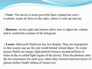 Vent:- The device is more powerful than a laptop but won’t
overheat- warm air flows to the sides, where it vents up and out.
Buttons:- on the right side buttons allow user to adjust the volume
and to control the contrast of the hologram.
Lenses :Microsoft HoloLens has two display. They are transparent
so that wearer can see the real world behind virtual object. To create
project HoloLens image, light particles bounce around millions of
times in the so called light engine of the device. Then the photons enter
the two lenses(one for each eye), where they ricochet between layers of
glasses before finally hitting of wearer eye.
 