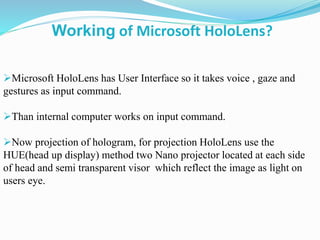 Microsoft HoloLens has User Interface so it takes voice , gaze and
gestures as input command.
Than internal computer works on input command.
Now projection of hologram, for projection HoloLens use the
HUE(head up display) method two Nano projector located at each side
of head and semi transparent visor which reflect the image as light on
users eye.
Working of Microsoft HoloLens?
 