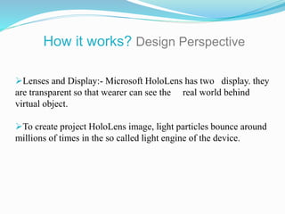 Lenses and Display:- Microsoft HoloLens has two display. they
are transparent so that wearer can see the real world behind
virtual object.
To create project HoloLens image, light particles bounce around
millions of times in the so called light engine of the device.
How it works? Design Perspective
 