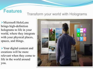 Microsoft HoloLens
brings high-definition
holograms to life in your
world, where they integrate
with your physical places,
spaces, and things.
Your digital content and
creations will be more
relevant when they come to
life in the world around
you.
Transform your world with Holograms
Features
 