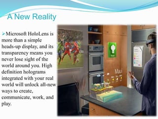 A New Reality
Microsoft HoloLens is
more than a simple
heads-up display, and its
transparency means you
never lose sight of the
world around you. High
definition holograms
integrated with your real
world will unlock all-new
ways to create,
communicate, work, and
play.
 